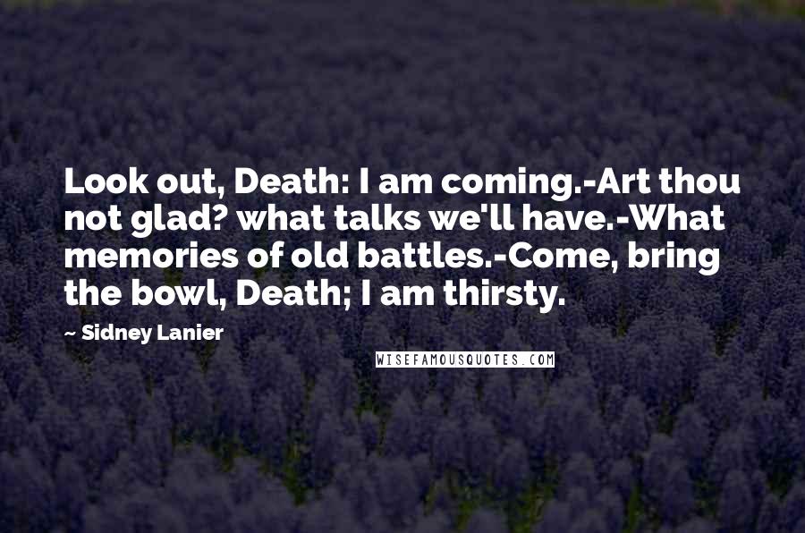 Sidney Lanier Quotes: Look out, Death: I am coming.-Art thou not glad? what talks we'll have.-What memories of old battles.-Come, bring the bowl, Death; I am thirsty.