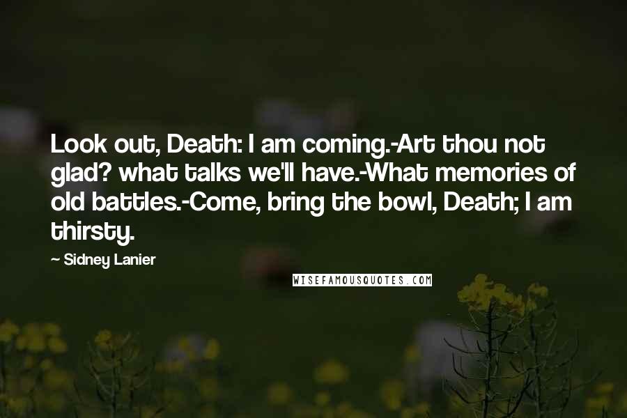 Sidney Lanier Quotes: Look out, Death: I am coming.-Art thou not glad? what talks we'll have.-What memories of old battles.-Come, bring the bowl, Death; I am thirsty.