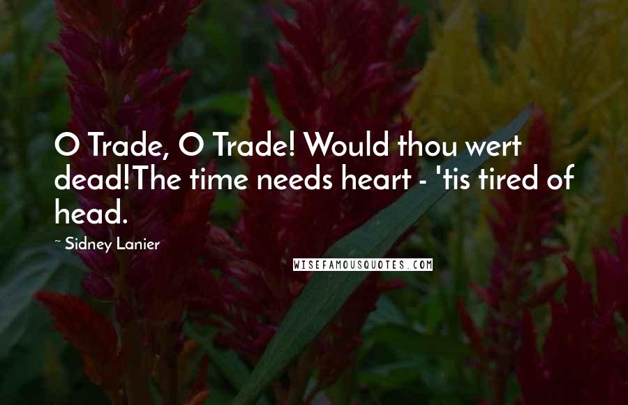 Sidney Lanier Quotes: O Trade, O Trade! Would thou wert dead!The time needs heart - 'tis tired of head.