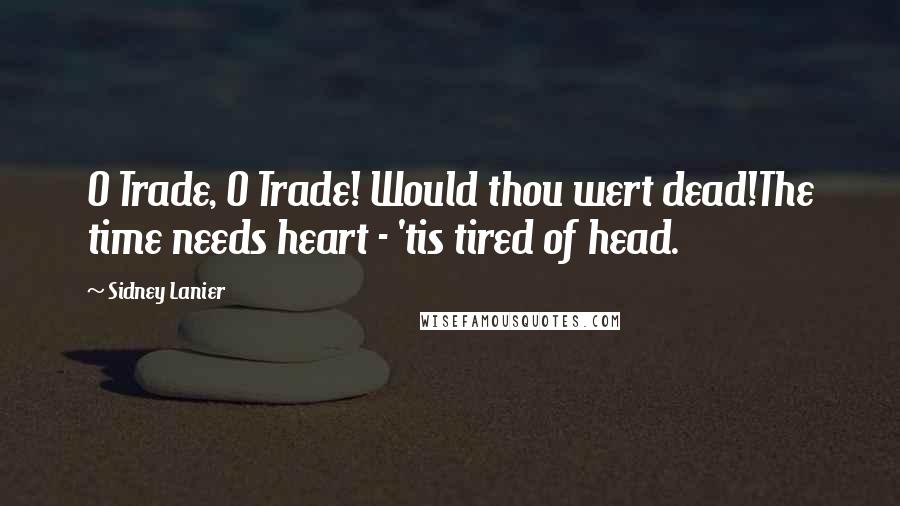 Sidney Lanier Quotes: O Trade, O Trade! Would thou wert dead!The time needs heart - 'tis tired of head.