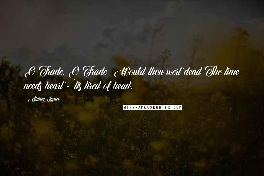 Sidney Lanier Quotes: O Trade, O Trade! Would thou wert dead!The time needs heart - 'tis tired of head.