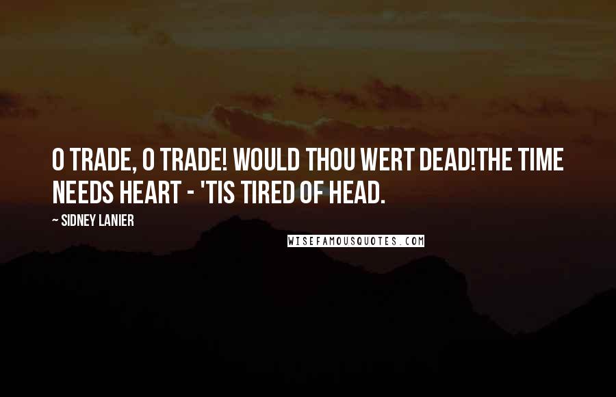 Sidney Lanier Quotes: O Trade, O Trade! Would thou wert dead!The time needs heart - 'tis tired of head.