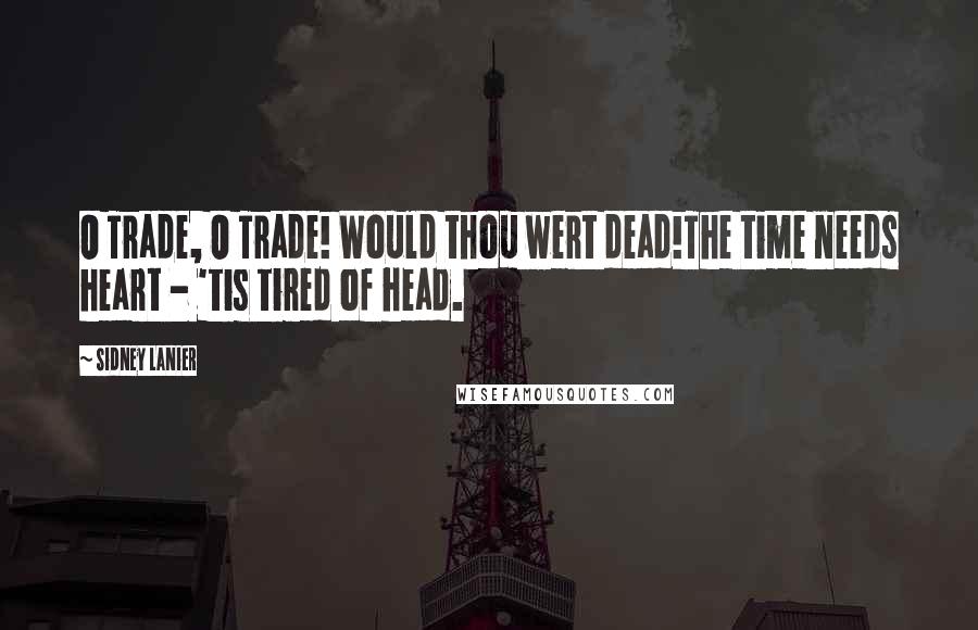 Sidney Lanier Quotes: O Trade, O Trade! Would thou wert dead!The time needs heart - 'tis tired of head.