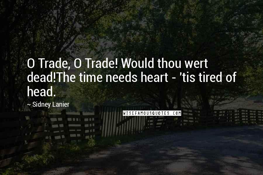 Sidney Lanier Quotes: O Trade, O Trade! Would thou wert dead!The time needs heart - 'tis tired of head.