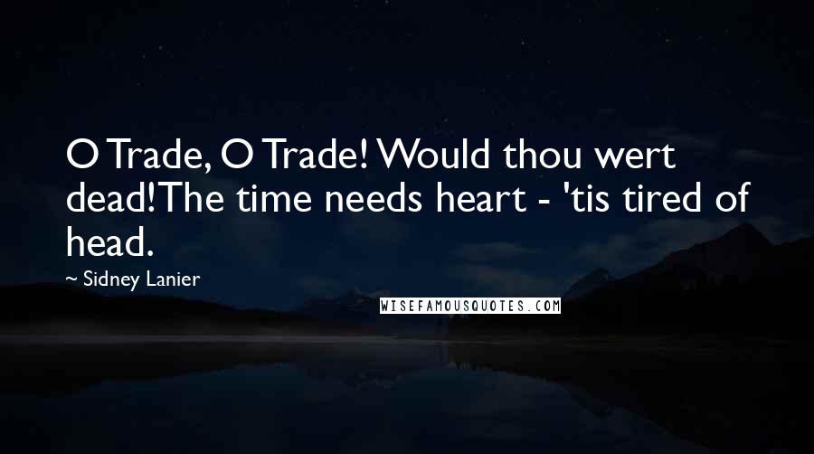 Sidney Lanier Quotes: O Trade, O Trade! Would thou wert dead!The time needs heart - 'tis tired of head.