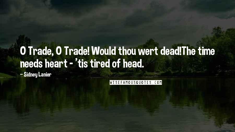 Sidney Lanier Quotes: O Trade, O Trade! Would thou wert dead!The time needs heart - 'tis tired of head.