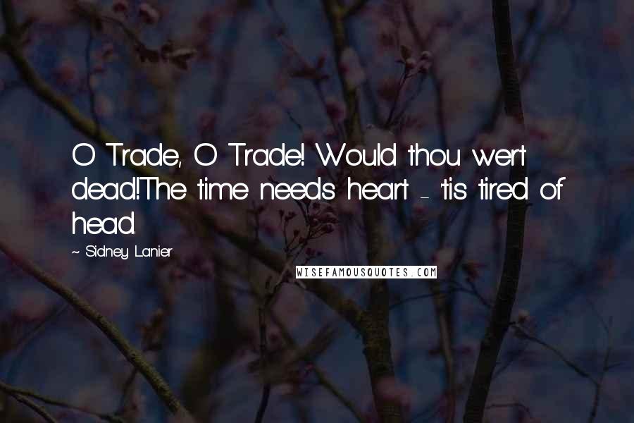 Sidney Lanier Quotes: O Trade, O Trade! Would thou wert dead!The time needs heart - 'tis tired of head.