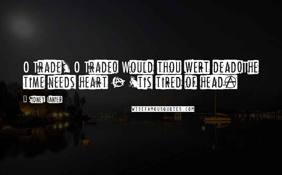 Sidney Lanier Quotes: O Trade, O Trade! Would thou wert dead!The time needs heart - 'tis tired of head.