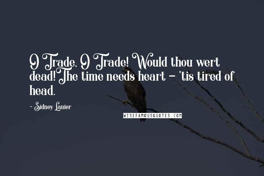 Sidney Lanier Quotes: O Trade, O Trade! Would thou wert dead!The time needs heart - 'tis tired of head.