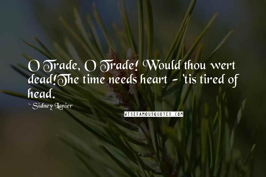 Sidney Lanier Quotes: O Trade, O Trade! Would thou wert dead!The time needs heart - 'tis tired of head.