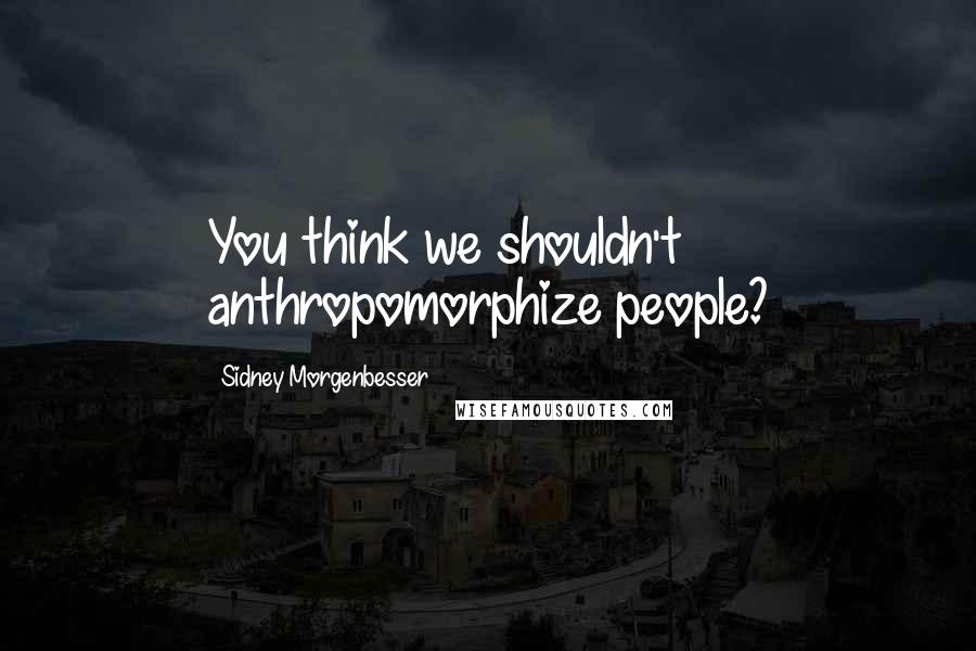 Sidney Morgenbesser Quotes: You think we shouldn't anthropomorphize people?