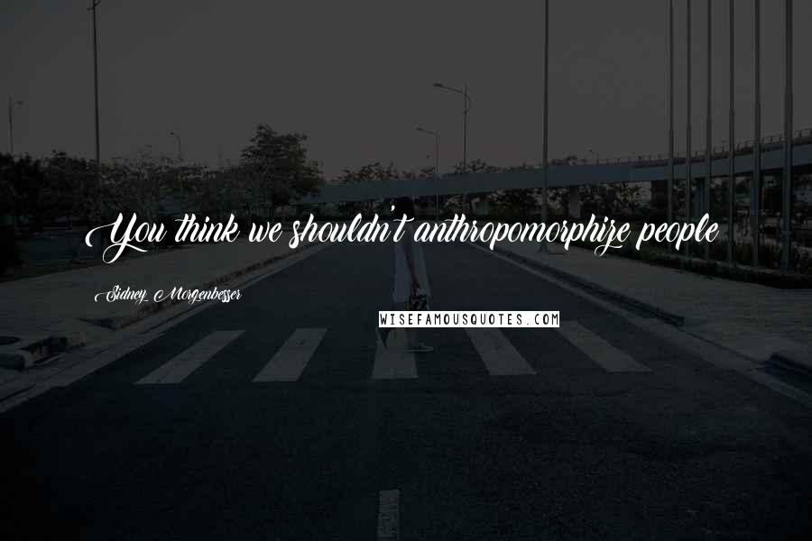 Sidney Morgenbesser Quotes: You think we shouldn't anthropomorphize people?