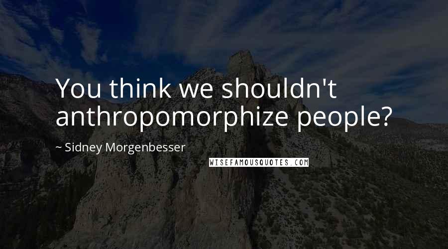 Sidney Morgenbesser Quotes: You think we shouldn't anthropomorphize people?