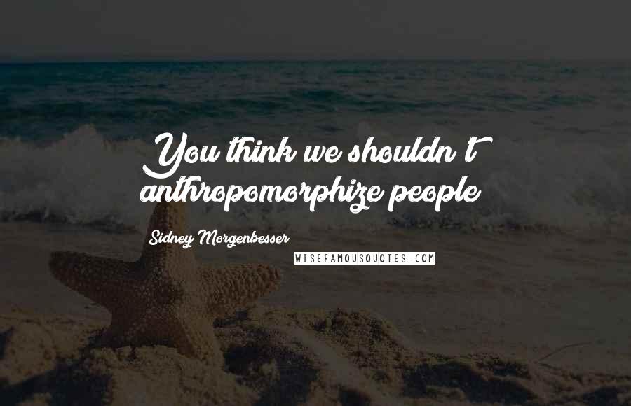 Sidney Morgenbesser Quotes: You think we shouldn't anthropomorphize people?