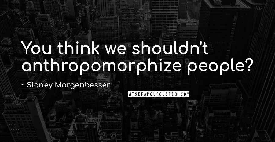 Sidney Morgenbesser Quotes: You think we shouldn't anthropomorphize people?