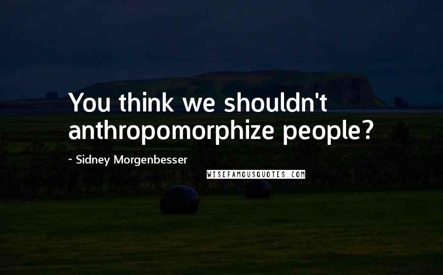 Sidney Morgenbesser Quotes: You think we shouldn't anthropomorphize people?