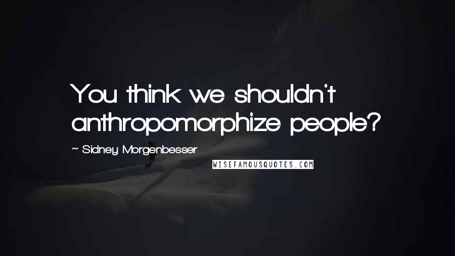 Sidney Morgenbesser Quotes: You think we shouldn't anthropomorphize people?