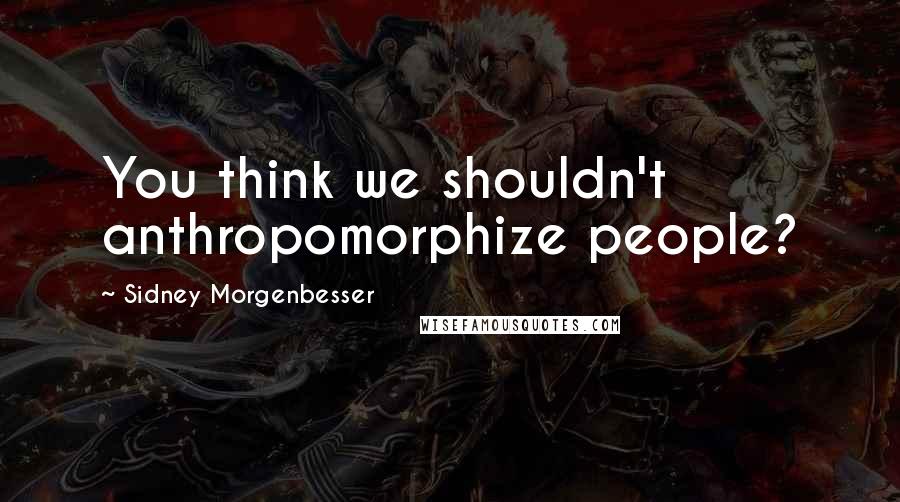 Sidney Morgenbesser Quotes: You think we shouldn't anthropomorphize people?