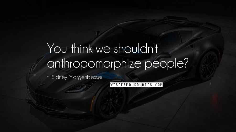 Sidney Morgenbesser Quotes: You think we shouldn't anthropomorphize people?