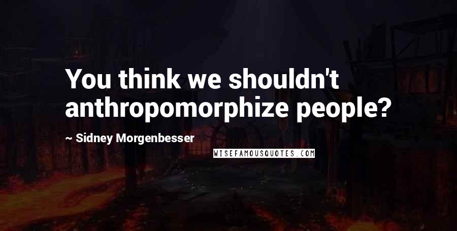 Sidney Morgenbesser Quotes: You think we shouldn't anthropomorphize people?