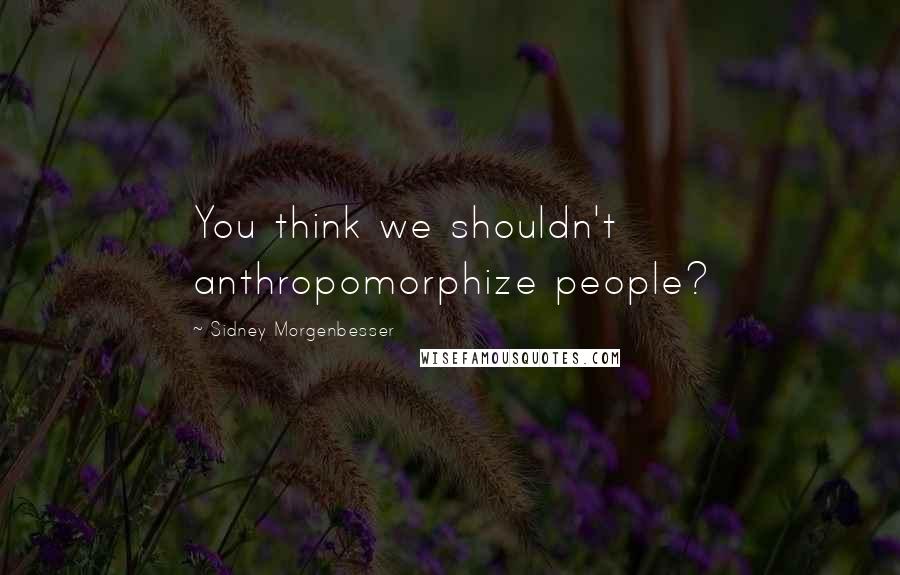 Sidney Morgenbesser Quotes: You think we shouldn't anthropomorphize people?