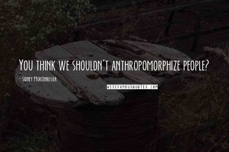 Sidney Morgenbesser Quotes: You think we shouldn't anthropomorphize people?