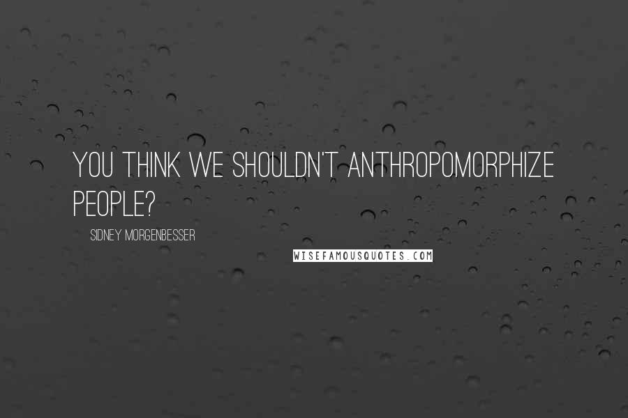 Sidney Morgenbesser Quotes: You think we shouldn't anthropomorphize people?