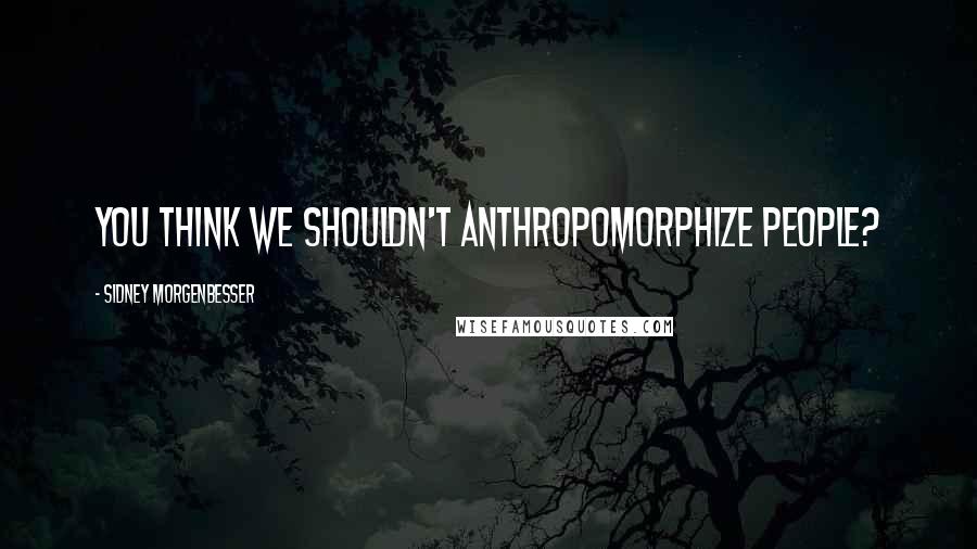 Sidney Morgenbesser Quotes: You think we shouldn't anthropomorphize people?