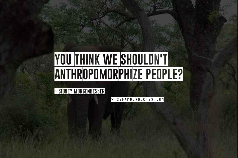Sidney Morgenbesser Quotes: You think we shouldn't anthropomorphize people?