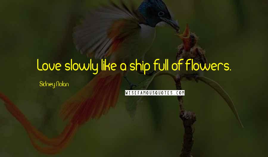 Sidney Nolan Quotes: Love slowly like a ship full of flowers.