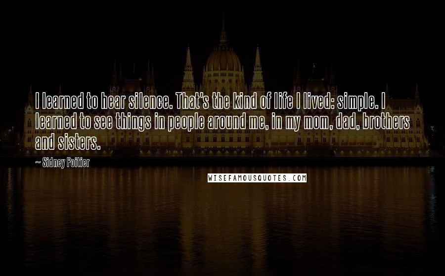 Sidney Poitier Quotes: I learned to hear silence. That's the kind of life I lived: simple. I learned to see things in people around me, in my mom, dad, brothers and sisters.