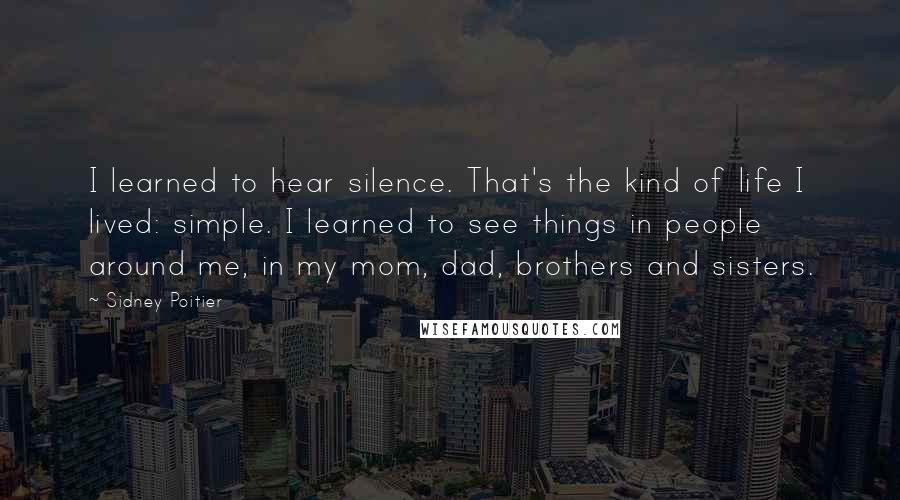 Sidney Poitier Quotes: I learned to hear silence. That's the kind of life I lived: simple. I learned to see things in people around me, in my mom, dad, brothers and sisters.