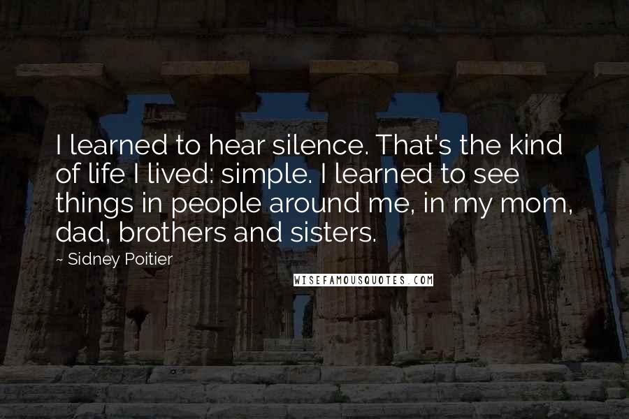 Sidney Poitier Quotes: I learned to hear silence. That's the kind of life I lived: simple. I learned to see things in people around me, in my mom, dad, brothers and sisters.