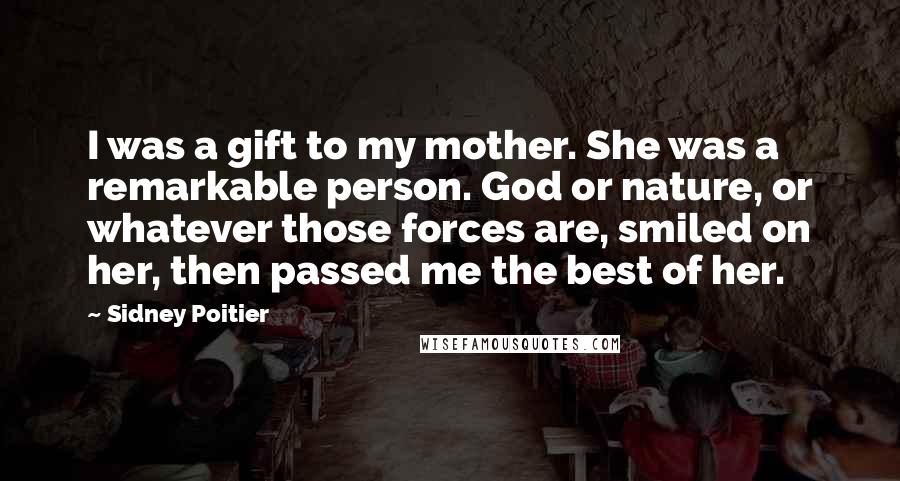 Sidney Poitier Quotes: I was a gift to my mother. She was a remarkable person. God or nature, or whatever those forces are, smiled on her, then passed me the best of her.