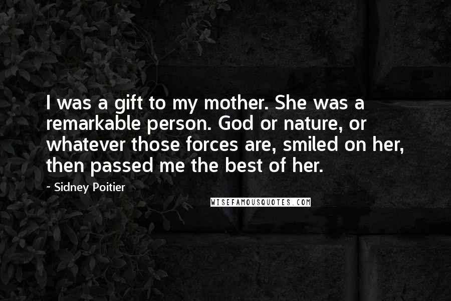 Sidney Poitier Quotes: I was a gift to my mother. She was a remarkable person. God or nature, or whatever those forces are, smiled on her, then passed me the best of her.