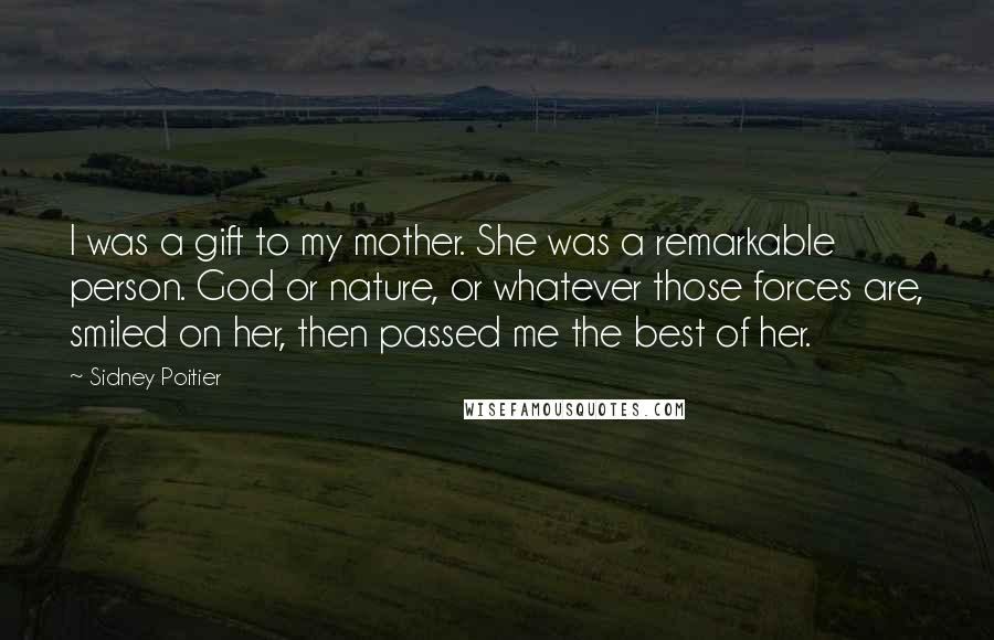Sidney Poitier Quotes: I was a gift to my mother. She was a remarkable person. God or nature, or whatever those forces are, smiled on her, then passed me the best of her.