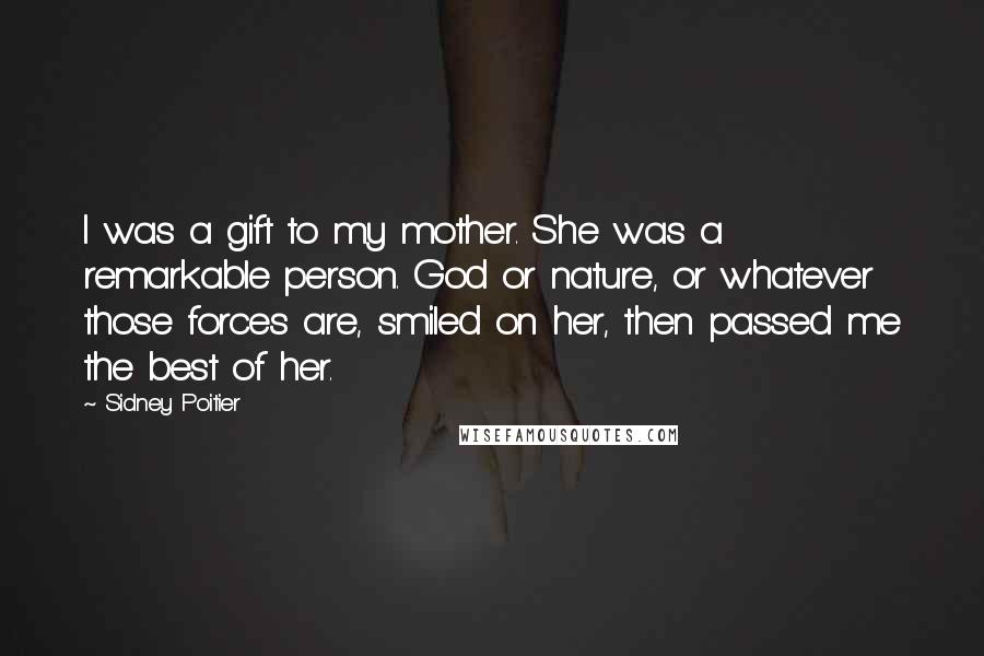 Sidney Poitier Quotes: I was a gift to my mother. She was a remarkable person. God or nature, or whatever those forces are, smiled on her, then passed me the best of her.