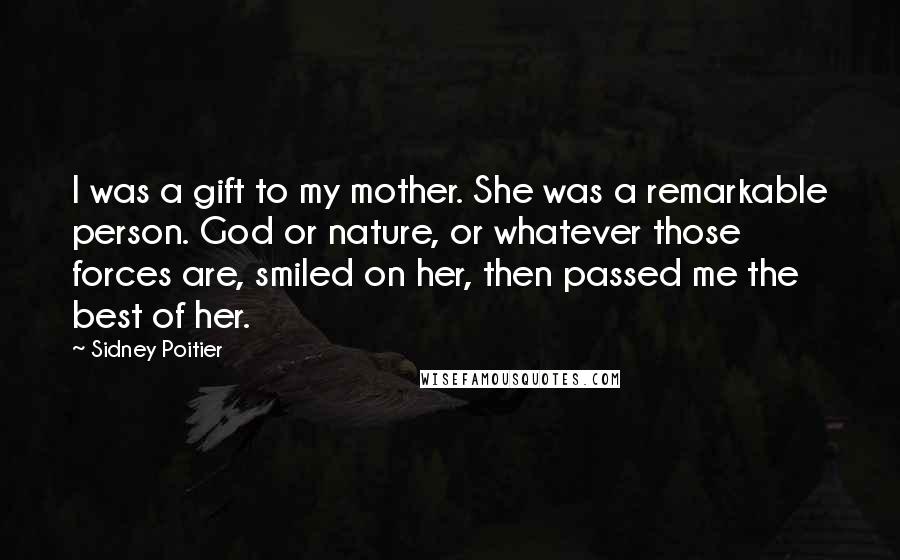 Sidney Poitier Quotes: I was a gift to my mother. She was a remarkable person. God or nature, or whatever those forces are, smiled on her, then passed me the best of her.