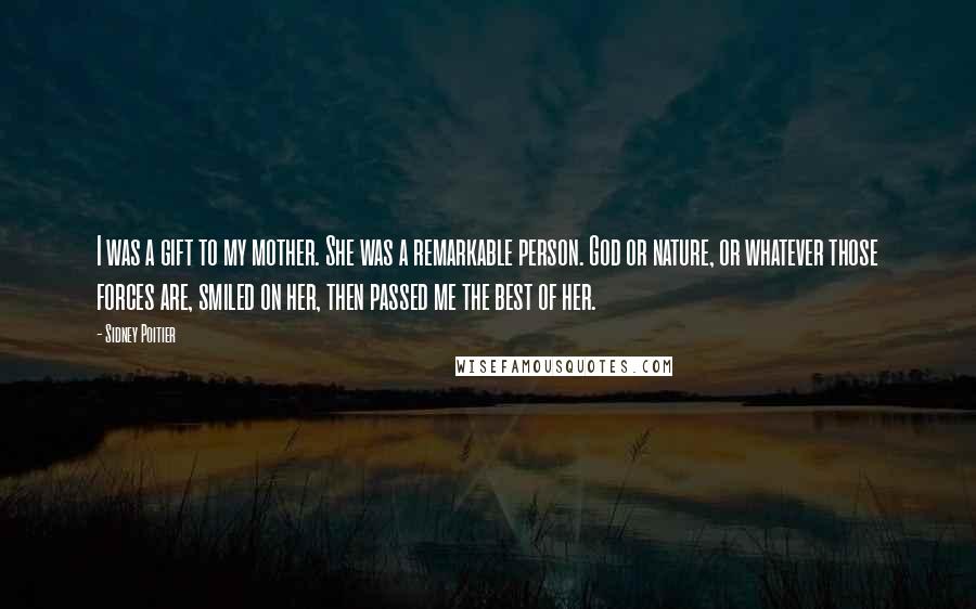 Sidney Poitier Quotes: I was a gift to my mother. She was a remarkable person. God or nature, or whatever those forces are, smiled on her, then passed me the best of her.