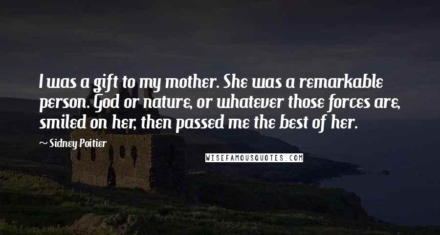 Sidney Poitier Quotes: I was a gift to my mother. She was a remarkable person. God or nature, or whatever those forces are, smiled on her, then passed me the best of her.