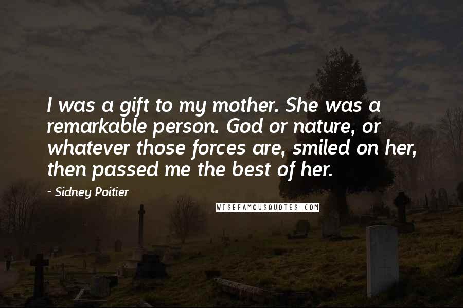 Sidney Poitier Quotes: I was a gift to my mother. She was a remarkable person. God or nature, or whatever those forces are, smiled on her, then passed me the best of her.