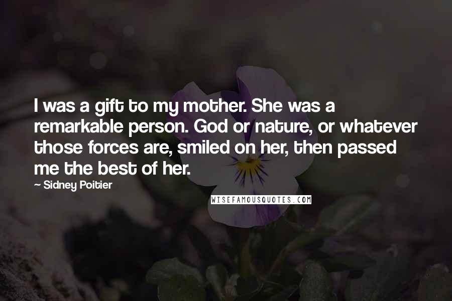 Sidney Poitier Quotes: I was a gift to my mother. She was a remarkable person. God or nature, or whatever those forces are, smiled on her, then passed me the best of her.