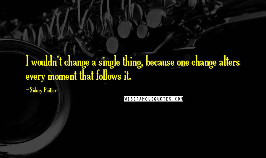 Sidney Poitier Quotes: I wouldn't change a single thing, because one change alters every moment that follows it.