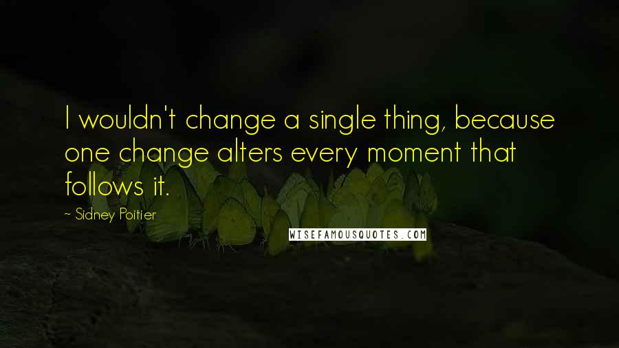 Sidney Poitier Quotes: I wouldn't change a single thing, because one change alters every moment that follows it.