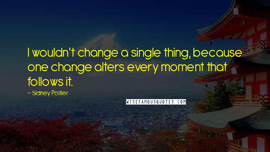 Sidney Poitier Quotes: I wouldn't change a single thing, because one change alters every moment that follows it.