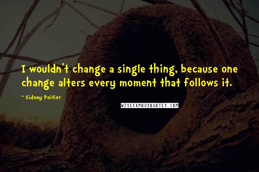 Sidney Poitier Quotes: I wouldn't change a single thing, because one change alters every moment that follows it.