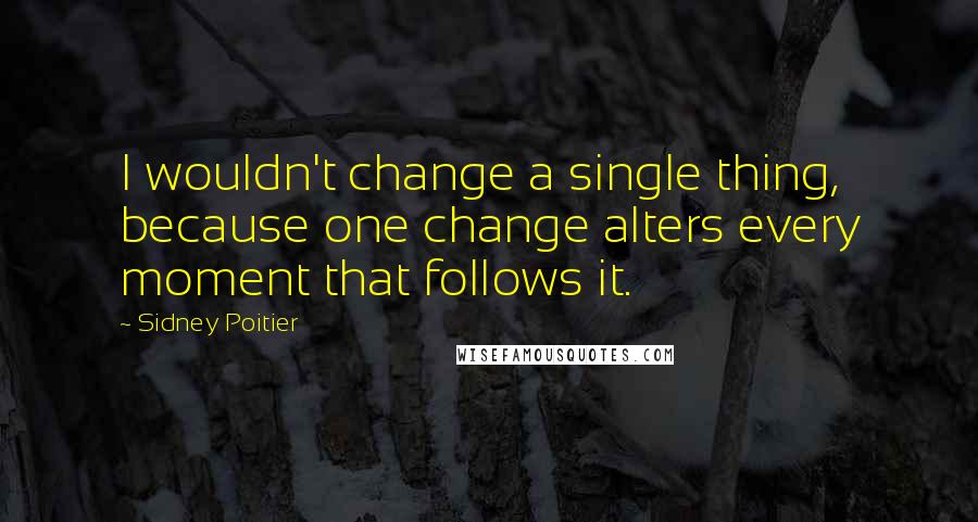 Sidney Poitier Quotes: I wouldn't change a single thing, because one change alters every moment that follows it.