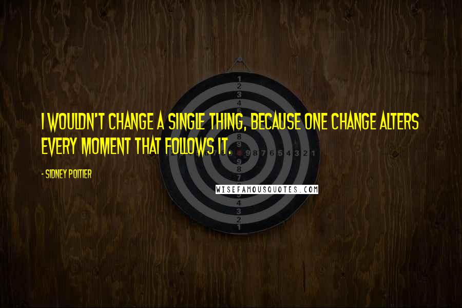 Sidney Poitier Quotes: I wouldn't change a single thing, because one change alters every moment that follows it.