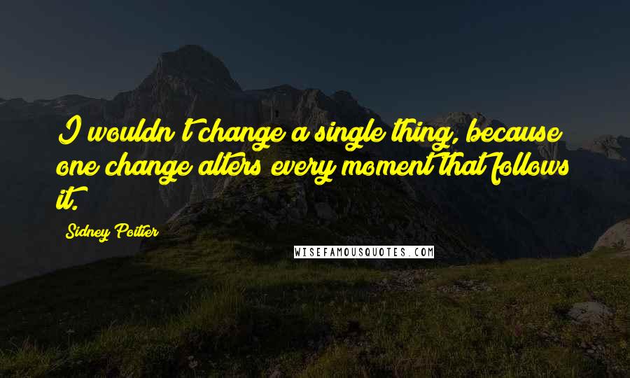Sidney Poitier Quotes: I wouldn't change a single thing, because one change alters every moment that follows it.