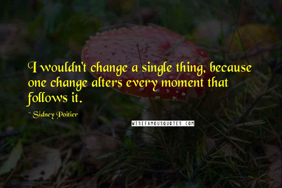 Sidney Poitier Quotes: I wouldn't change a single thing, because one change alters every moment that follows it.